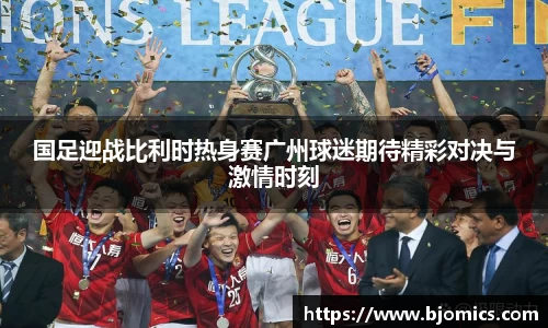 国足迎战比利时热身赛广州球迷期待精彩对决与激情时刻